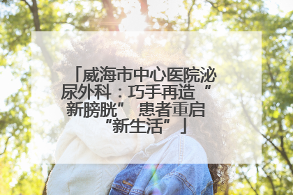 威海市中心医院泌尿外科：巧手再造“新膀胱” 患者重启“新生活”