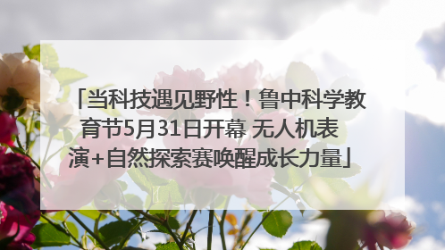 当科技遇见野性！鲁中科学教育节5月31日开幕 无人机表演+自然探索赛唤醒成长力量