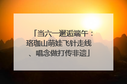 当六一邂逅端午：珞珈山萌娃飞针走线、唱念做打传非遗