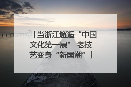 当浙江邂逅“中国文化第一展” 老技艺变身“新国潮”