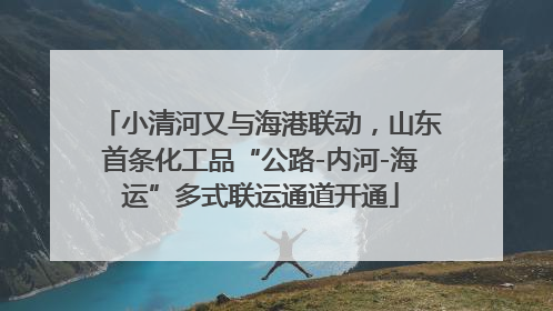 小清河又与海港联动，山东首条化工品“公路-内河-海运”多式联运通道开通