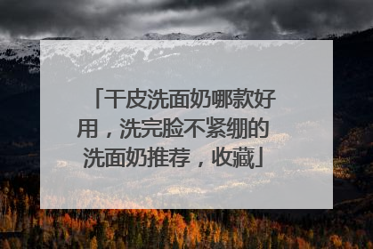 干皮洗面奶哪款好用，洗完脸不紧绷的洗面奶推荐，收藏
