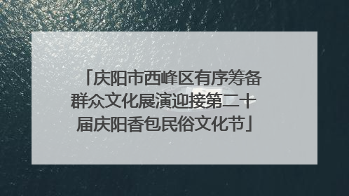 庆阳市西峰区有序筹备群众文化展演迎接第二十届庆阳香包民俗文化节