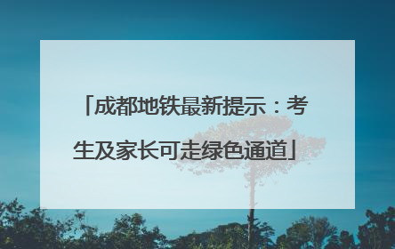 成都地铁最新提示：考生及家长可走绿色通道