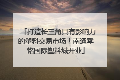 打造长三角具有影响力的塑料交易市场！南通季铭国际塑料城开业