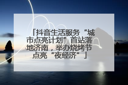 抖音生活服务“城市点亮计划”首站落地济南，举办烧烤节点亮“夜经济”