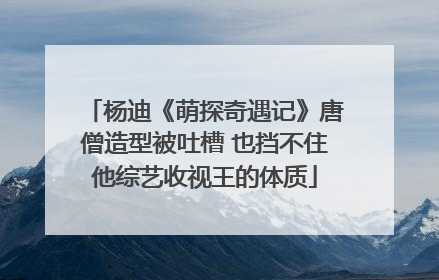 杨迪《萌探奇遇记》唐僧造型被吐槽 也挡不住他综艺收视王的体质
