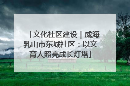 文化社区建设｜威海乳山市东城社区：以文育人照亮成长灯塔