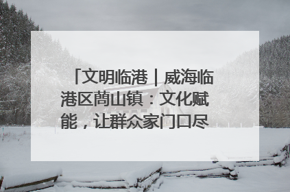 文明临港｜威海临港区蔄山镇：文化赋能，让群众家门口尽享幸福生活
