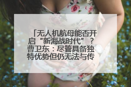 无人机航母能否开启“新海战时代”？曹卫东：尽管具备独特优势但仍无法与传统航母相提并论