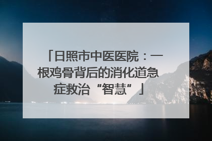日照市中医医院：一根鸡骨背后的消化道急症救治“智慧”