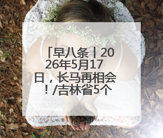 早八条丨2026年5月17日，长马再相会！/吉林省5个特色农产品入选全国名特优新农产品名录