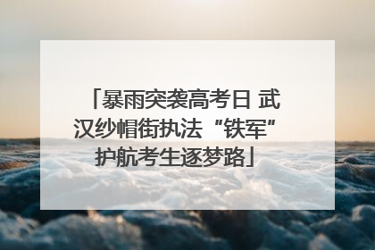 暴雨突袭高考日 武汉纱帽街执法“铁军”护航考生逐梦路