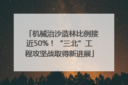 机械治沙造林比例接近50%！“三北”工程攻坚战取得新进展
