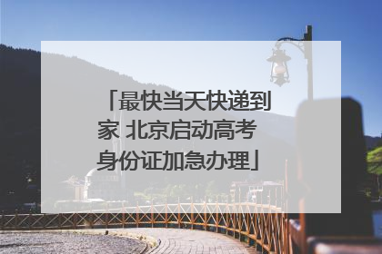 最快当天快递到家 北京启动高考身份证加急办理