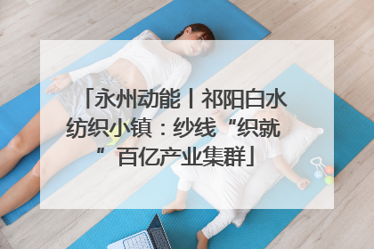 永州动能丨祁阳白水纺织小镇：纱线“织就”百亿产业集群
