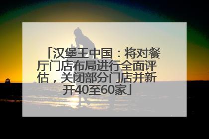 汉堡王中国：将对餐厅门店布局进行全面评估，关闭部分门店并新开40至60家