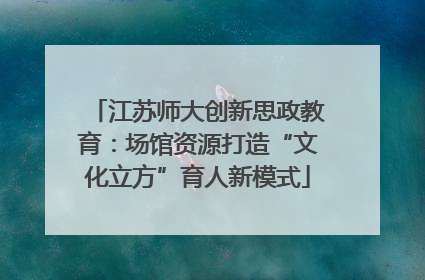 江苏师大创新思政教育：场馆资源打造“文化立方”育人新模式