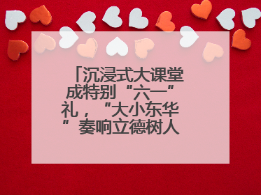 沉浸式大课堂成特别“六一”礼，“大小东华”奏响立德树人“协奏曲”