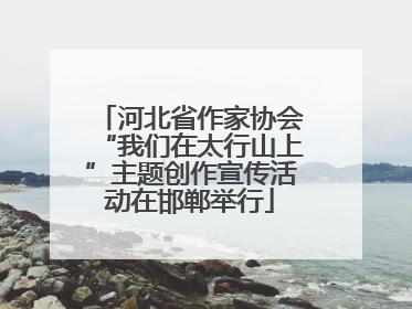 河北省作家协会“我们在太行山上”主题创作宣传活动在邯郸举行