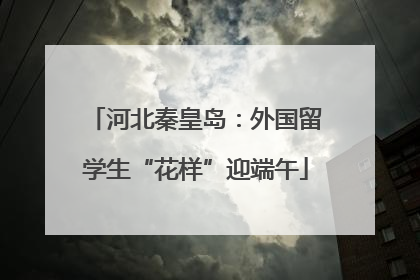 河北秦皇岛：外国留学生“花样”迎端午