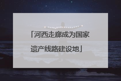 河西走廊成为国家遗产线路建设地