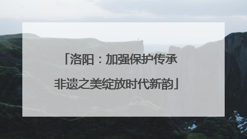 洛阳：加强保护传承 非遗之美绽放时代新韵