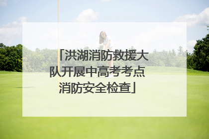 洪湖消防救援大队开展中高考考点消防安全检查