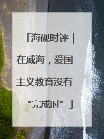 海砚时评｜在威海，爱国主义教育没有“完成时”