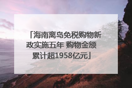 海南离岛免税购物新政实施五年 购物金额累计超1958亿元
