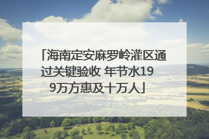 海南定安麻罗岭灌区通过关键验收 年节水199万方惠及十万人