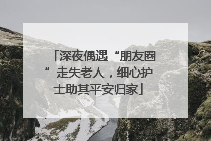 深夜偶遇“朋友圈”走失老人，细心护士助其平安归家