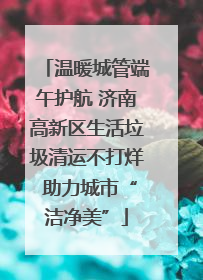 温暖城管端午护航 济南高新区生活垃圾清运不打烊 助力城市“洁净美”