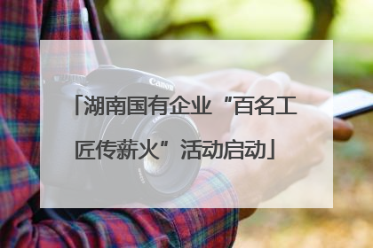 湖南国有企业“百名工匠传薪火”活动启动
