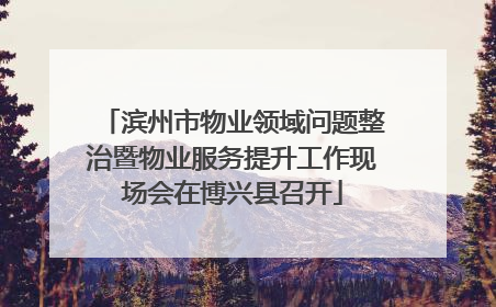 滨州市物业领域问题整治暨物业服务提升工作现场会在博兴县召开