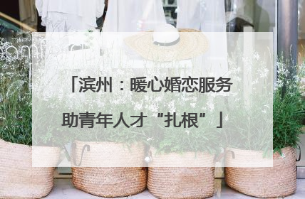 滨州：暖心婚恋服务助青年人才“扎根”