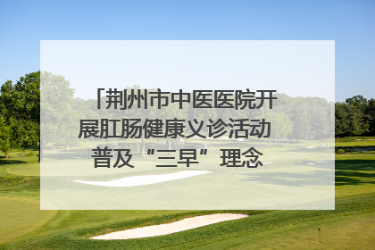 荆州市中医医院开展肛肠健康义诊活动 普及“三早”理念 传递健康生活