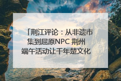 荆江评论：从非遗市集到屈原NPC 荆州端午活动让千年楚文化“破圈”生长