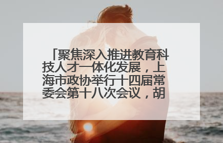 聚焦深入推进教育科技人才一体化发展，上海市政协举行十四届常委会第十八次会议，胡文容出席并讲话