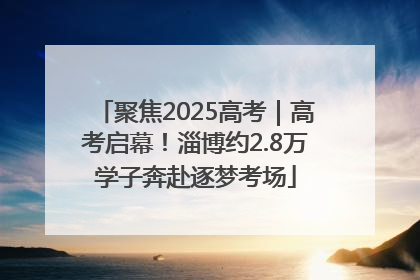 聚焦2025高考｜高考启幕！淄博约2.8万学子奔赴逐梦考场