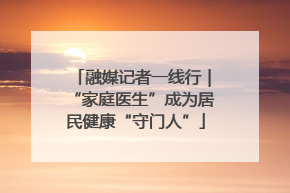 融媒记者一线行｜“家庭医生”成为居民健康“守门人”