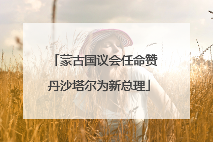 蒙古国议会任命赞丹沙塔尔为新总理