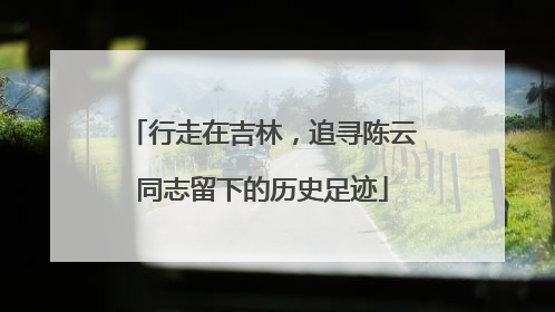 行走在吉林，追寻陈云同志留下的历史足迹