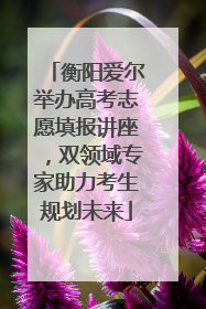 衡阳爱尔举办高考志愿填报讲座，双领域专家助力考生规划未来