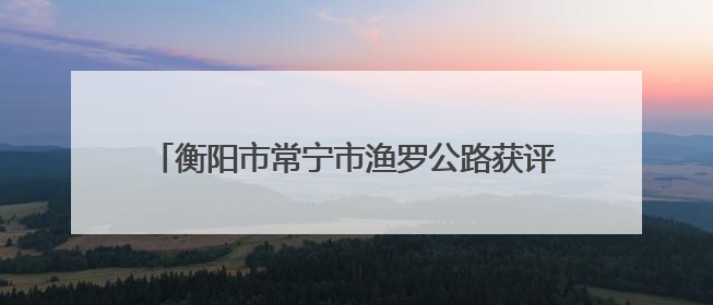 衡阳市常宁市渔罗公路获评“全国十大最美农村路”