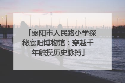 襄阳市人民路小学探秘襄阳博物馆：穿越千年触摸历史脉搏