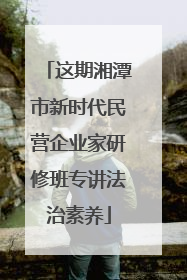 这期湘潭市新时代民营企业家研修班专讲法治素养