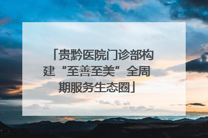 贵黔医院门诊部构建“至善至美”全周期服务生态圈
