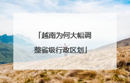 越南为何大幅调整省级行政区划