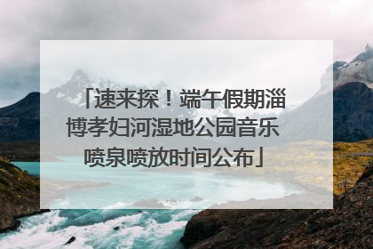 速来探！端午假期淄博孝妇河湿地公园音乐喷泉喷放时间公布